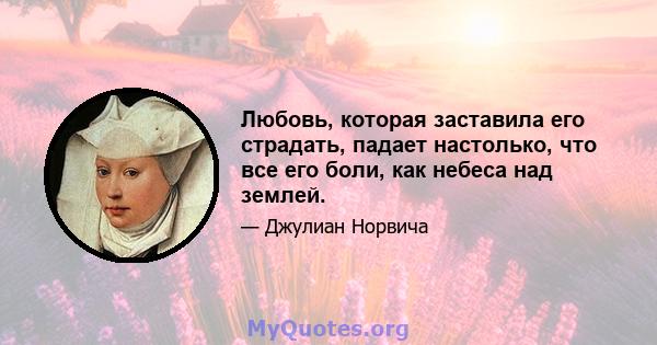 Любовь, которая заставила его страдать, падает настолько, что все его боли, как небеса над землей.