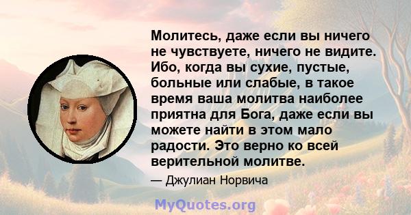 Молитесь, даже если вы ничего не чувствуете, ничего не видите. Ибо, когда вы сухие, пустые, больные или слабые, в такое время ваша молитва наиболее приятна для Бога, даже если вы можете найти в этом мало радости. Это