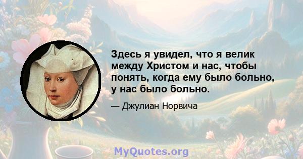 Здесь я увидел, что я велик между Христом и нас, чтобы понять, когда ему было больно, у нас было больно.