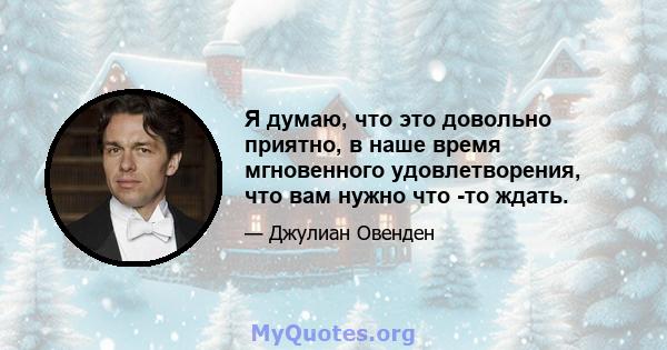 Я думаю, что это довольно приятно, в наше время мгновенного удовлетворения, что вам нужно что -то ждать.