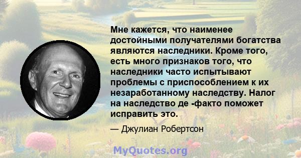 Мне кажется, что наименее достойными получателями богатства являются наследники. Кроме того, есть много признаков того, что наследники часто испытывают проблемы с приспособлением к их незаработанному наследству. Налог