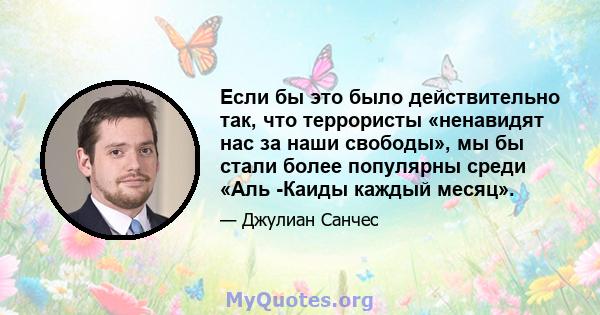 Если бы это было действительно так, что террористы «ненавидят нас за наши свободы», мы бы стали более популярны среди «Аль -Каиды каждый месяц».