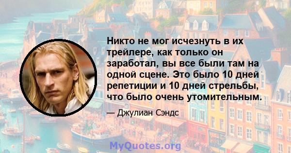 Никто не мог исчезнуть в их трейлере, как только он заработал, вы все были там на одной сцене. Это было 10 дней репетиции и 10 дней стрельбы, что было очень утомительным.