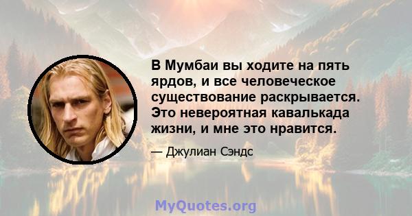 В Мумбаи вы ходите на пять ярдов, и все человеческое существование раскрывается. Это невероятная кавалькада жизни, и мне это нравится.