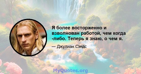 Я более восторженно и взволнован работой, чем когда -либо. Теперь я знаю, о чем я.