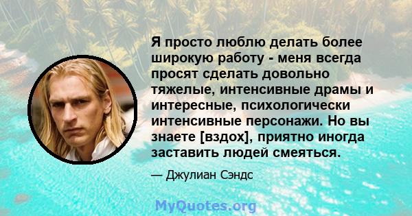 Я просто люблю делать более широкую работу - меня всегда просят сделать довольно тяжелые, интенсивные драмы и интересные, психологически интенсивные персонажи. Но вы знаете [вздох], приятно иногда заставить людей