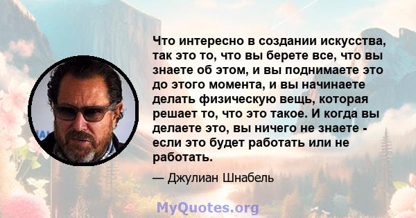 Что интересно в создании искусства, так это то, что вы берете все, что вы знаете об этом, и вы поднимаете это до этого момента, и вы начинаете делать физическую вещь, которая решает то, что это такое. И когда вы делаете 