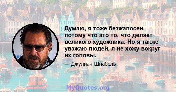 Думаю, я тоже безжалосен, потому что это то, что делает великого художника. Но я также уважаю людей, я не хожу вокруг их головы.