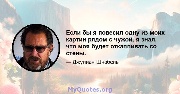 Если бы я повесил одну из моих картин рядом с чужой, я знал, что моя будет откапливать со стены.