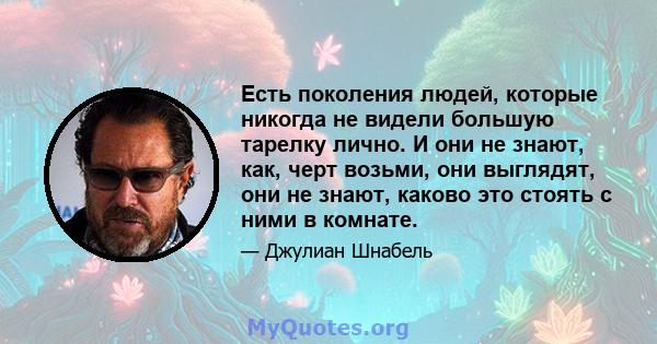 Есть поколения людей, которые никогда не видели большую тарелку лично. И они не знают, как, черт возьми, они выглядят, они не знают, каково это стоять с ними в комнате.