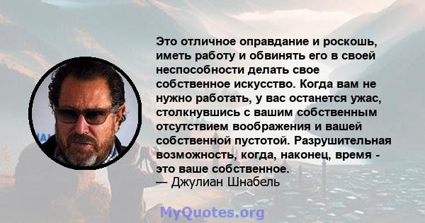 Это отличное оправдание и роскошь, иметь работу и обвинять его в своей неспособности делать свое собственное искусство. Когда вам не нужно работать, у вас останется ужас, столкнувшись с вашим собственным отсутствием