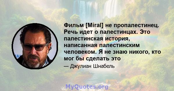 Фильм [Miral] не пропалестинец. Речь идет о палестинцах. Это палестинская история, написанная палестинским человеком. Я не знаю никого, кто мог бы сделать это