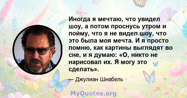 Иногда я мечтаю, что увидел шоу, а потом проснусь утром и пойму, что я не видел шоу, что это была моя мечта. И я просто помню, как картины выглядят во сне, и я думаю: «О, никто не нарисовал их. Я могу это сделать».