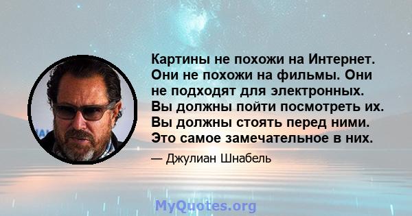 Картины не похожи на Интернет. Они не похожи на фильмы. Они не подходят для электронных. Вы должны пойти посмотреть их. Вы должны стоять перед ними. Это самое замечательное в них.