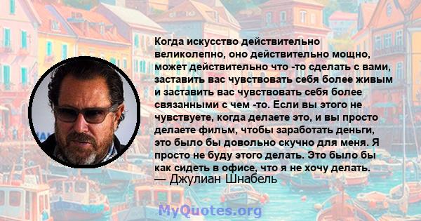 Когда искусство действительно великолепно, оно действительно мощно, может действительно что -то сделать с вами, заставить вас чувствовать себя более живым и заставить вас чувствовать себя более связанными с чем -то.