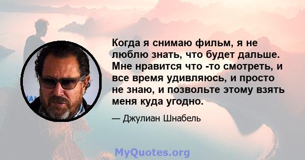 Когда я снимаю фильм, я не люблю знать, что будет дальше. Мне нравится что -то смотреть, и все время удивляюсь, и просто не знаю, и позвольте этому взять меня куда угодно.