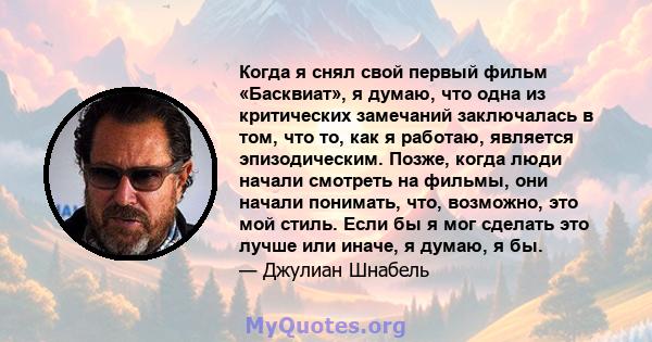 Когда я снял свой первый фильм «Басквиат», я думаю, что одна из критических замечаний заключалась в том, что то, как я работаю, является эпизодическим. Позже, когда люди начали смотреть на фильмы, они начали понимать,