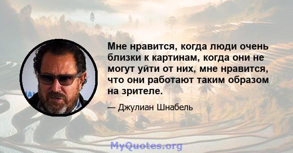 Мне нравится, когда люди очень близки к картинам, когда они не могут уйти от них, мне нравится, что они работают таким образом на зрителе.