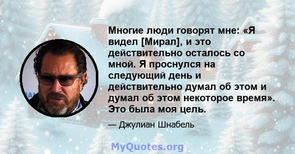 Многие люди говорят мне: «Я видел [Мирал], и это действительно осталось со мной. Я проснулся на следующий день и действительно думал об этом и думал об этом некоторое время». Это была моя цель.