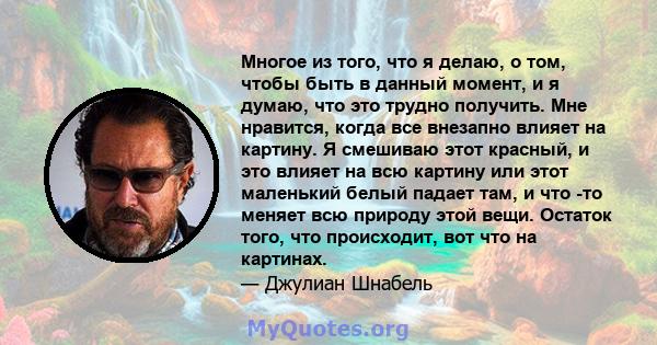 Многое из того, что я делаю, о том, чтобы быть в данный момент, и я думаю, что это трудно получить. Мне нравится, когда все внезапно влияет на картину. Я смешиваю этот красный, и это влияет на всю картину или этот