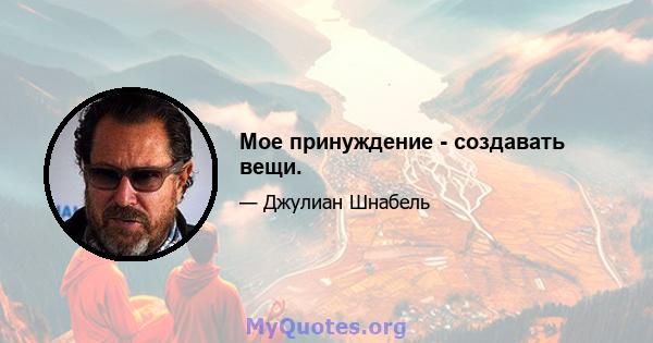 Мое принуждение - создавать вещи.