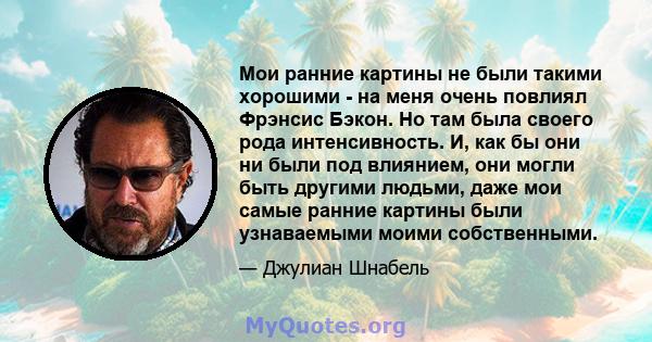 Мои ранние картины не были такими хорошими - на меня очень повлиял Фрэнсис Бэкон. Но там была своего рода интенсивность. И, как бы они ни были под влиянием, они могли быть другими людьми, даже мои самые ранние картины