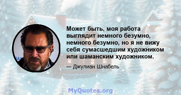 Может быть, моя работа выглядит немного безумно, немного безумно, но я не вижу себя сумасшедшим художником или шаманским художником.