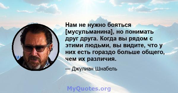 Нам не нужно бояться [мусульманина], но понимать друг друга. Когда вы рядом с этими людьми, вы видите, что у них есть гораздо больше общего, чем их различия.