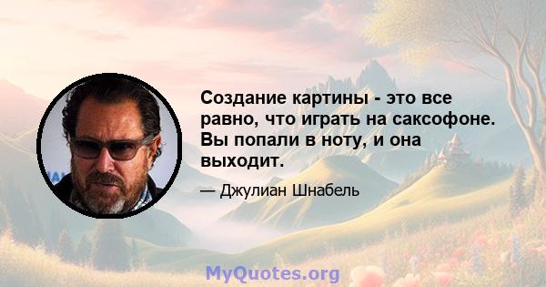 Создание картины - это все равно, что играть на саксофоне. Вы попали в ноту, и она выходит.