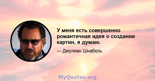 У меня есть совершенно романтичная идея о создании картин, я думаю.