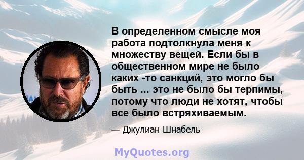 В определенном смысле моя работа подтолкнула меня к множеству вещей. Если бы в общественном мире не было каких -то санкций, это могло бы быть ... это не было бы терпимы, потому что люди не хотят, чтобы все было