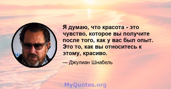 Я думаю, что красота - это чувство, которое вы получите после того, как у вас был опыт. Это то, как вы относитесь к этому, красиво.