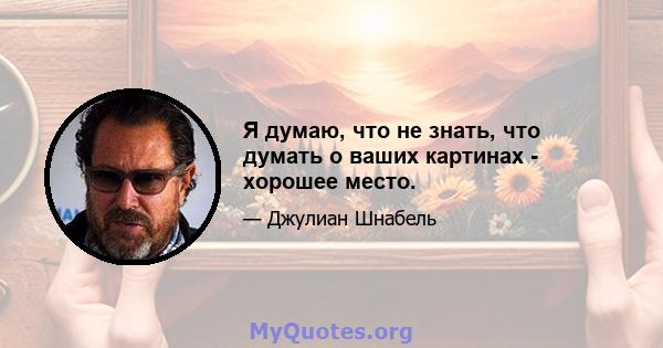 Я думаю, что не знать, что думать о ваших картинах - хорошее место.