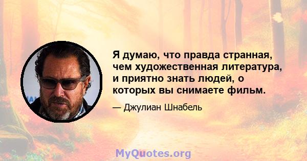 Я думаю, что правда странная, чем художественная литература, и приятно знать людей, о которых вы снимаете фильм.