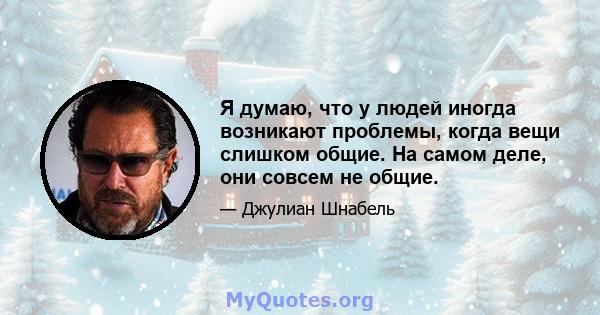 Я думаю, что у людей иногда возникают проблемы, когда вещи слишком общие. На самом деле, они совсем не общие.