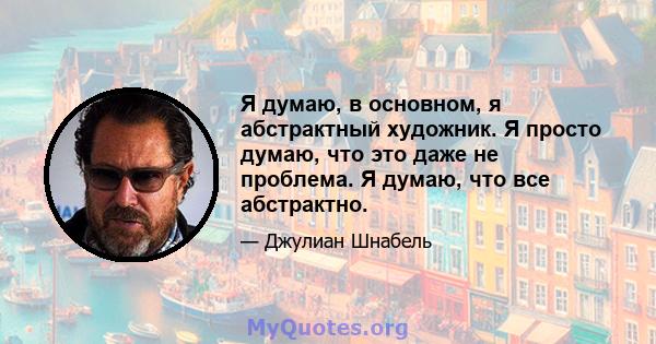 Я думаю, в основном, я абстрактный художник. Я просто думаю, что это даже не проблема. Я думаю, что все абстрактно.