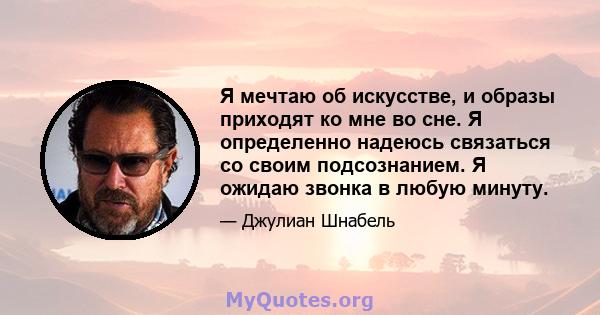 Я мечтаю об искусстве, и образы приходят ко мне во сне. Я определенно надеюсь связаться со своим подсознанием. Я ожидаю звонка в любую минуту.