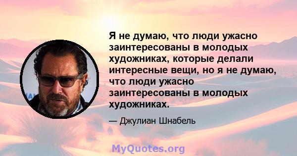 Я не думаю, что люди ужасно заинтересованы в молодых художниках, которые делали интересные вещи, но я не думаю, что люди ужасно заинтересованы в молодых художниках.