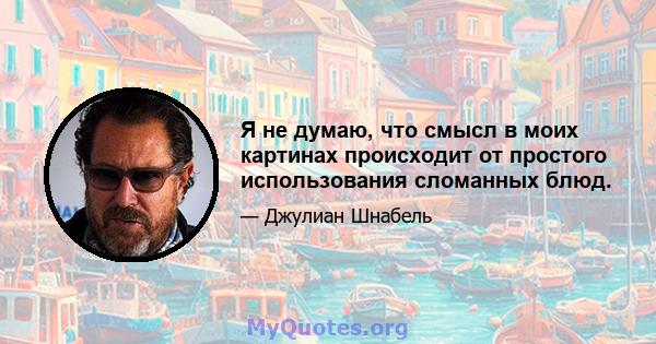 Я не думаю, что смысл в моих картинах происходит от простого использования сломанных блюд.