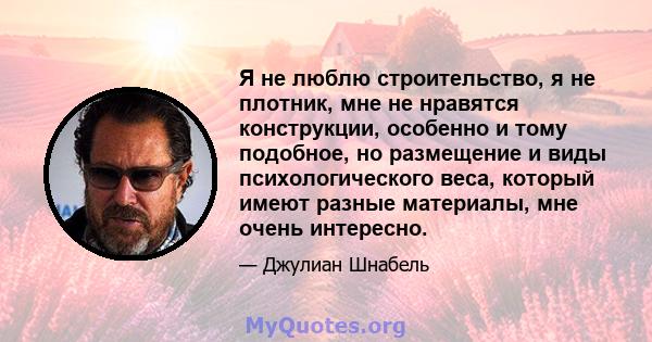 Я не люблю строительство, я не плотник, мне не нравятся конструкции, особенно и тому подобное, но размещение и виды психологического веса, который имеют разные материалы, мне очень интересно.