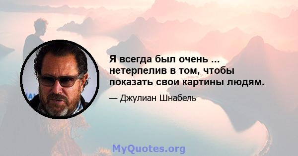 Я всегда был очень ... нетерпелив в том, чтобы показать свои картины людям.