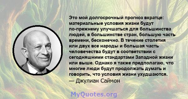 Это мой долгосрочный прогноз вкратце: материальные условия жизни будут по-прежнему улучшаться для большинства людей, в большинстве стран, большую часть времени, бесконечно. В течение столетия или двух все народы и