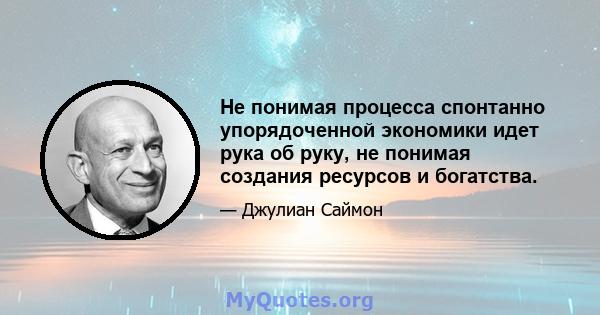 Не понимая процесса спонтанно упорядоченной экономики идет рука об руку, не понимая создания ресурсов и богатства.