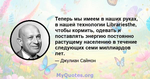 Теперь мы имеем в наших руках, в нашей технологии Librariesthe, чтобы кормить, одевать и поставлять энергию постоянно растущему населению в течение следующих семи миллиардов лет.