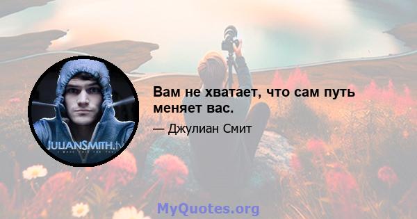 Вам не хватает, что сам путь меняет вас.