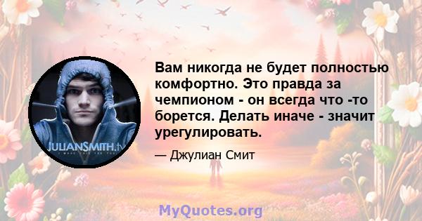 Вам никогда не будет полностью комфортно. Это правда за чемпионом - он всегда что -то борется. Делать иначе - значит урегулировать.