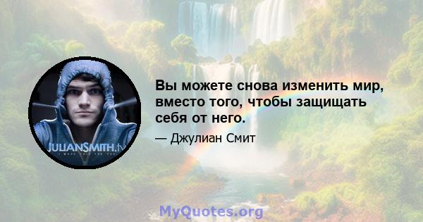 Вы можете снова изменить мир, вместо того, чтобы защищать себя от него.