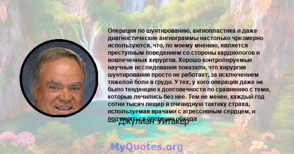 Операция по шунтированию, ангиопластика и даже диагностические ангиограммы настолько чрезмерно используются, что, по моему мнению, является преступным поведением со стороны кардиологов и вовлеченных хирургов. Хорошо