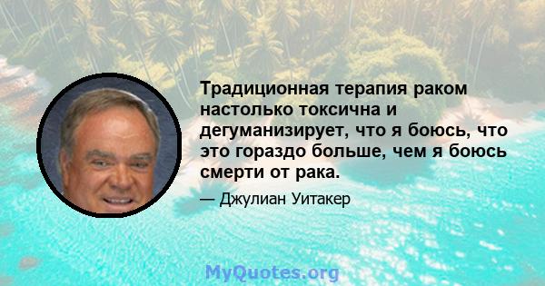 Традиционная терапия раком настолько токсична и дегуманизирует, что я боюсь, что это гораздо больше, чем я боюсь смерти от рака.