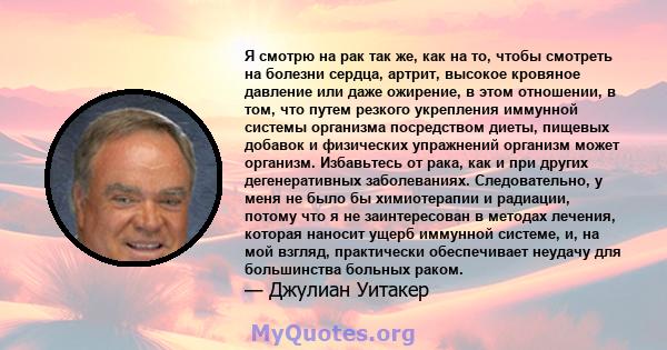 Я смотрю на рак так же, как на то, чтобы смотреть на болезни сердца, артрит, высокое кровяное давление или даже ожирение, в этом отношении, в том, что путем резкого укрепления иммунной системы организма посредством